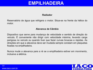 121
www.iaco.com.br
EMPILHADEIRA
Radiador
Reservatório de água que refrigera o motor. Situa-se na frente da hélice do
motor.
Alavanca de Câmbio
Dispositivo que serve para mudança de velocidade e sentido de direção do
veículo. É conveniente não dirigir com velocidade máxima, levando carga
perigosa no veículo ou quando tiver que fazer curvas bruscas e rápidas. As
direções em que a alavanca deve ser mudada sempre constam em plaquetas
fixadas na empilhadeira.
Nunca mude a alavanca para a ré se a empilhadeira estiver em movimento,
inclusive a elétrica.
 