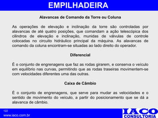 122
www.iaco.com.br
EMPILHADEIRA
Alavancas de Comando da Torre ou Coluna
As operações de elevação e inclinação da torre são controladas por
alavancas de até quatro posições, que comandam a ação telescópica dos
cilindros de elevação e inclinação, munidas de válvulas de controle
colocadas no circuito hidráulico principal da máquina. As alavancas de
comando da coluna encontram-se situadas ao lado direito do operador.
Diferencial
É o conjunto de engrenagens que faz as rodas girarem, e conserva o veículo
em equilíbrio nas curvas, permitindo que as rodas traseiras movimentem-se
com velocidades diferentes uma das outras.
Caixa de Câmbio
É o conjunto de engrenagens, que serve para mudar as velocidades e o
sentido de movimento do veículo, a partir do posicionamento que se dá a
alavanca de câmbio.
 