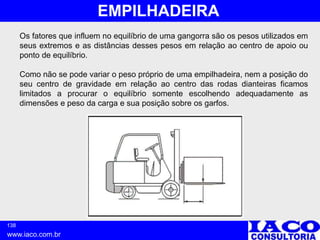 138
www.iaco.com.br
EMPILHADEIRA
Os fatores que influem no equilíbrio de uma gangorra são os pesos utilizados em
seus extremos e as distâncias desses pesos em relação ao centro de apoio ou
ponto de equilíbrio.
Como não se pode variar o peso próprio de uma empilhadeira, nem a posição do
seu centro de gravidade em relação ao centro das rodas dianteiras ficamos
limitados a procurar o equilíbrio somente escolhendo adequadamente as
dimensões e peso da carga e sua posição sobre os garfos.
 