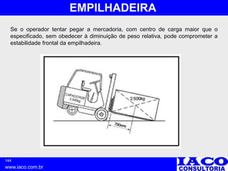 144
www.iaco.com.br
EMPILHADEIRA
Se o operador tentar pegar a mercadoria, com centro de carga maior que o
especificado, sem obedecer à diminuição de peso relativa, pode comprometer a
estabilidade frontal da empilhadeira.
 