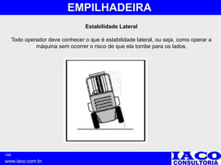 146
www.iaco.com.br
EMPILHADEIRA
Estabilidade Lateral
Todo operador deve conhecer o que é estabilidade lateral, ou seja, como operar a
máquina sem ocorrer o risco de que ela tombe para os lados.
 