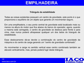 149
www.iaco.com.br
EMPILHADEIRA
Triângulo da estabilidade
Todas as coisas existentes possuem um centro de gravidade, este ponto é o que
proporciona o equilíbrio de um objeto que garante um movimentar seguro.
Em uma empilhadeira, o seu ponto central de gravidade está localizado mais ou
menos na altura do motor que fica abaixo do banco do operador, agora, quando
a mesma está carregada, o centro de gravidade se desloca para frente e para
cima, mas nunca poderá ultrapassar qualquer um dos lados do triangulo de
estabilidade.
Esse deslocamento dá-se devido a combinação do centro de gravidade da
máquina e do centro de carga gerando um “centro de gravidade combinado”.
Ao movimentar a carga no sentido vertical esse centro combinado também se
elevará verticalmente, mas, jamais poderá fugir deste triângulo.
 