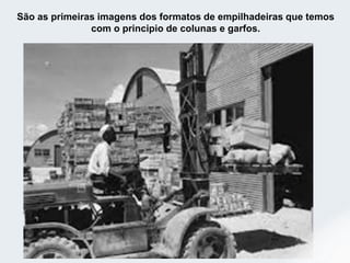 São as primeiras imagens dos formatos de empilhadeiras que temos
com o principio de colunas e garfos.
 