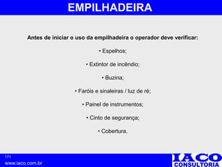 171
www.iaco.com.br
EMPILHADEIRA
Antes de iniciar o uso da empilhadeira o operador deve verificar:
• Espelhos;
• Extintor de incêndio;
• Buzina;
• Faróis e sinaleiras / luz de ré;
• Painel de instrumentos;
• Cinto de segurança;
• Cobertura.
 