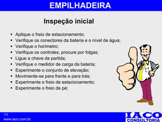 172
www.iaco.com.br
EMPILHADEIRA
Inspeção inicial
 Aplique o freio de estacionamento;
 Verifique os conectores da bateria e o nível de água;
 Verifique o horímetro;
 Verifique os controles, procure por folgas;
 Ligue a chave da partida;
 Verifique o medidor de carga da bateria;
 Experimente o conjunto de elevação;
 Movimente-se para frente e para trás;
 Experimente o freio de estacionamento;
 Experimente o freio de pé;
 