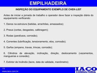 175
www.iaco.com.br
EMPILHADEIRA
INSPEÇÃO DO EQUIPAMENTO EXEMPLO DE CHEK-LIST
Antes de iniciar a jornada de trabalho o operador deve fazer a inspeção diária do
equipamento verificando:
1. Danos na estrutura (batidas, arranhões, amassados);
2. Pneus (cortes, desgastes, calibragem);
3. Rodas (parafusos, corrosão);
4. Correntes (lubrificação, tensionamento, elos, corrosão);
5. Garfos (empeno, travas, trincas, corrosão);
6. Cilindros de elevação, inclinação, direção, deslocamento (vazamentos,
mangueiras e conexão);
7. Extintor de Incêndio (lacre, data de validade, manômetro);
 