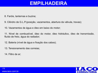 176
www.iaco.com.br
EMPILHADEIRA
8. Faróis, lanternas e buzina;
9. Cilindro de G.L.P.(posição, vazamentos, abertura da válvula, travas);
10. Vazamentos de água e óleo em baixo do motor;
11. Nível de combustível, óleo do motor, óleo hidráulico, óleo de transmissão,
fluído de freio, água do radiador;
12. Bateria (nível de água e fixação dos cabos);
13. Tensionamento das correias;
14. Filtro de ar;
 