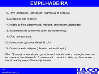 177
www.iaco.com.br
EMPILHADEIRA
15. Torre (articulação, lubrificação, rolamentos de encosto);
16. Direção, ruídos no motor;
17. Pedais de freio, aproximação, monotrol, embreagem, acelerador;
18. Instrumentos de controle do painel (funcionamento);
19. Cinto de segurança.
20. Combustível (gasolina, diesel, G.L.P.).
21. Capacidade da máquina (plaqueta de identificação).
Obs: Qualquer anormalidade grave encontrada durante a inspeção deve ser
comunicada imediatamente à manutenção mecânica. Não se deve operar a
máquina até que o problema seja sanado.
 
