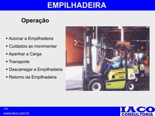 179
www.iaco.com.br
EMPILHADEIRA
Operação
 Acionar a Empilhadeira
 Cuidados ao movimentar
 Apanhar a Carga
 Transporte
 Descarregar a Empilhadeira
 Retorno da Empilhadeira
 