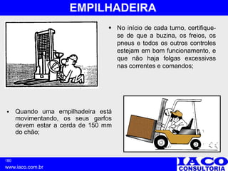 180
www.iaco.com.br
EMPILHADEIRA
 No início de cada turno, certifique-
se de que a buzina, os freios, os
pneus e todos os outros controles
estejam em bom funcionamento, e
que não haja folgas excessivas
nas correntes e comandos;
 Quando uma empilhadeira está
movimentando, os seus garfos
devem estar a cerda de 150 mm
do chão;
 