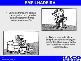 181
www.iaco.com.br
EMPILHADEIRA
 Somente transporte cargas
que os garfos ou o guarda-
carga suportem e nunca
remova as proteções;
 Dirija a uma velocidade
compatível com as condições
existentes. Diminua a marcha
em superfícies molhadas ou
escorregadias;
 