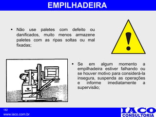 182
www.iaco.com.br
EMPILHADEIRA
 Não use paletes com defeito ou
danificados, muito menos armazene
paletes com as ripas soltas ou mal
fixadas;
 Se em algum momento a
empilhadeira estiver falhando ou
se houver motivo para considerá-la
insegura, suspenda as operações
e informe imediatamente a
supervisão;
 