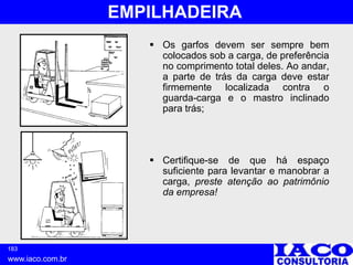 183
www.iaco.com.br
EMPILHADEIRA
 Os garfos devem ser sempre bem
colocados sob a carga, de preferência
no comprimento total deles. Ao andar,
a parte de trás da carga deve estar
firmemente localizada contra o
guarda-carga e o mastro inclinado
para trás;
 Certifique-se de que há espaço
suficiente para levantar e manobrar a
carga, preste atenção ao patrimônio
da empresa!
 