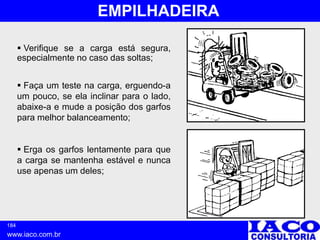 184
www.iaco.com.br
EMPILHADEIRA
 Verifique se a carga está segura,
especialmente no caso das soltas;
 Faça um teste na carga, erguendo-a
um pouco, se ela inclinar para o lado,
abaixe-a e mude a posição dos garfos
para melhor balanceamento;
 Erga os garfos lentamente para que
a carga se mantenha estável e nunca
use apenas um deles;
 