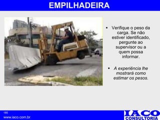 185
www.iaco.com.br
EMPILHADEIRA
 Verifique o peso da
carga. Se não
estiver identificado,
pergunte ao
supervisor ou a
quem possa
informar.
 A experiência lhe
mostrará como
estimar os pesos.
 