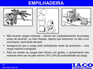 186
www.iaco.com.br
EMPILHADEIRA
 Não levante cargas instáveis – devem ser cuidadosamente arrumadas
antes de levantar, ou bem fixadas, depois que estiverem no alto e em
movimento, será tarde demais!
 Assegure-se que a carga está centralizada antes de levantá-la – uma
carga instável é perigosa!
 Para se manter as cargas bem firmes nos garfos, o comprimento dos
mesmos deve ser de pelo menos 75% (3/4) da profundidade da carga;
 