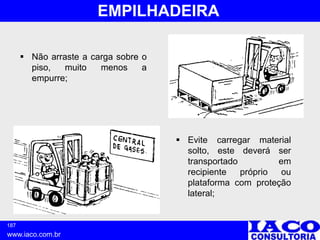 187
www.iaco.com.br
EMPILHADEIRA
 Não arraste a carga sobre o
piso, muito menos a
empurre;
 Evite carregar material
solto, este deverá ser
transportado em
recipiente próprio ou
plataforma com proteção
lateral;
 