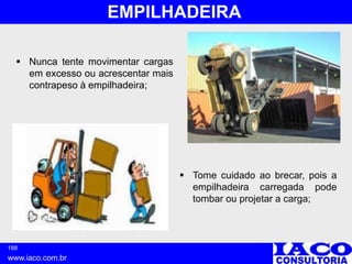 188
www.iaco.com.br
EMPILHADEIRA
 Nunca tente movimentar cargas
em excesso ou acrescentar mais
contrapeso à empilhadeira;
 Tome cuidado ao brecar, pois a
empilhadeira carregada pode
tombar ou projetar a carga;
 