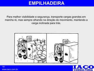 190
www.iaco.com.br
EMPILHADEIRA
Para melhor visibilidade e segurança, transporte cargas grandes em
marcha ré, mas sempre olhando na direção do movimento, mantendo a
carga inclinada para trás.
 