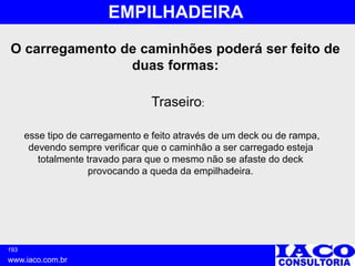 193
www.iaco.com.br
EMPILHADEIRA
esse tipo de carregamento e feito através de um deck ou de rampa,
devendo sempre verificar que o caminhão a ser carregado esteja
totalmente travado para que o mesmo não se afaste do deck
provocando a queda da empilhadeira.
Traseiro:
O carregamento de caminhões poderá ser feito de
duas formas:
 