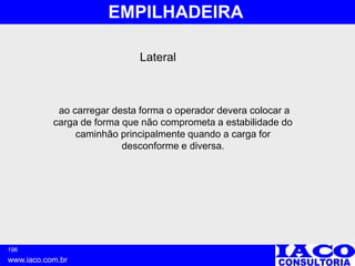 196
www.iaco.com.br
EMPILHADEIRA
ao carregar desta forma o operador devera colocar a
carga de forma que não comprometa a estabilidade do
caminhão principalmente quando a carga for
desconforme e diversa.
Lateral
 