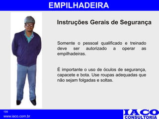 199
www.iaco.com.br
EMPILHADEIRA
Instruções Gerais de Segurança
Somente o pessoal qualificado e treinado
deve ser autorizado a operar as
empilhadeiras.
É importante o uso de óculos de segurança,
capacete e bota. Use roupas adequadas que
não sejam folgadas e soltas.
 