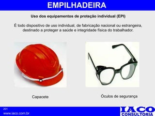 201
www.iaco.com.br
EMPILHADEIRA
Uso dos equipamentos de proteção individual (EPI)
É todo dispositivo de uso individual, de fabricação nacional ou estrangeira,
destinado a proteger a saúde e integridade física do trabalhador.
Capacete Óculos de segurança
 