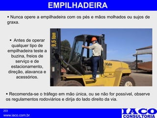 203
www.iaco.com.br
EMPILHADEIRA
 Antes de operar
qualquer tipo de
empilhadeira teste a
buzina, freios de
serviço e de
estacionamento,
direção, alavanca e
acessórios.
 Nunca opere a empilhadeira com os pés e mãos molhados ou sujos de
graxa.
 Recomenda-se o tráfego em mão única, ou se não for possível, observe
os regulamentos rodoviários e dirija do lado direito da via.
 