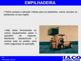 204
www.iaco.com.br
EMPILHADEIRA
 Tenha sempre a atenção voltada para os pedestres, outros veículos ou
obstáculos no seu trajeto.
 Não deixe ferramentas ou
outros equipamentos sobre o
assoalho da máquina.
Mantenha desobstruído o
acesso para os pedais, para
maior segurança na operação.
 