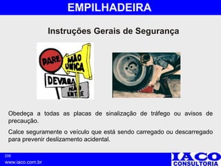 206
www.iaco.com.br
EMPILHADEIRA
Obedeça a todas as placas de sinalização de tráfego ou avisos de
precaução.
Calce seguramente o veículo que está sendo carregado ou descarregado
para prevenir deslizamento acidental.
Instruções Gerais de Segurança
 