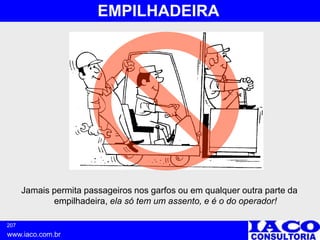 207
www.iaco.com.br
EMPILHADEIRA
Jamais permita passageiros nos garfos ou em qualquer outra parte da
empilhadeira, ela só tem um assento, e é o do operador!
 