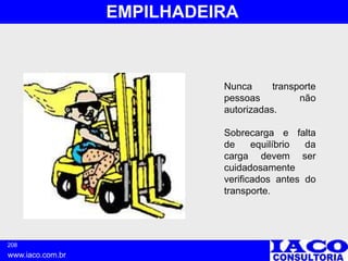 208
www.iaco.com.br
EMPILHADEIRA
Nunca transporte
pessoas não
autorizadas.
Sobrecarga e falta
de equilíbrio da
carga devem ser
cuidadosamente
verificados antes do
transporte.
 