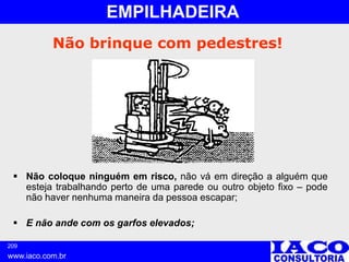 209
www.iaco.com.br
EMPILHADEIRA
Não brinque com pedestres!
 Não coloque ninguém em risco, não vá em direção a alguém que
esteja trabalhando perto de uma parede ou outro objeto fixo – pode
não haver nenhuma maneira da pessoa escapar;
 E não ande com os garfos elevados;
 