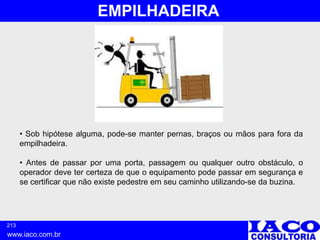 213
www.iaco.com.br
EMPILHADEIRA
• Sob hipótese alguma, pode-se manter pernas, braços ou mãos para fora da
empilhadeira.
• Antes de passar por uma porta, passagem ou qualquer outro obstáculo, o
operador deve ter certeza de que o equipamento pode passar em segurança e
se certificar que não existe pedestre em seu caminho utilizando-se da buzina.
 