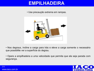 214
www.iaco.com.br
EMPILHADEIRA
• Use precaução extrema em rampas.
• Nos degraus, incline a carga para trás e eleve a carga somente o necessário
que possibilite ver a superfície do degrau.
• Opere a empilhadeira a uma velocidade que permita que ela seja parada com
segurança.
 