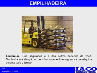 215
www.iaco.com.br
EMPILHADEIRA
Lembre-se: Sua segurança e a dos outros depende de você.
Mantenha sua atenção no bom funcionamento e segurança da máquina
durante todo o tempo.
 
