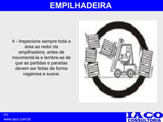 220
www.iaco.com.br
EMPILHADEIRA
4 - Inspecione sempre toda a
área ao redor da
empilhadeira, antes de
movimentá-la e lembre-se de
que as partidas e paradas
devem ser feitas de forma
vagarosa e suave.
 