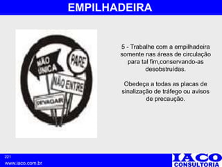 221
www.iaco.com.br
EMPILHADEIRA
5 - Trabalhe com a empilhadeira
somente nas áreas de circulação
para tal fim,conservando-as
desobstruídas.
Obedeça a todas as placas de
sinalização de tráfego ou avisos
de precaução.
 