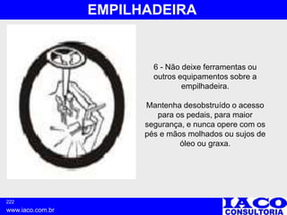 222
www.iaco.com.br
EMPILHADEIRA
6 - Não deixe ferramentas ou
outros equipamentos sobre a
empilhadeira.
Mantenha desobstruído o acesso
para os pedais, para maior
segurança, e nunca opere com os
pés e mãos molhados ou sujos de
óleo ou graxa.
 