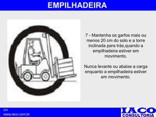 223
www.iaco.com.br
EMPILHADEIRA
7 - Mantenha os garfos mais ou
menos 20 cm do solo e a torre
inclinada para trás,quando a
empilhadeira estiver em
movimento.
Nunca levante ou abaixe a carga
enquanto a empilhadeira estiver
em movimento.
 