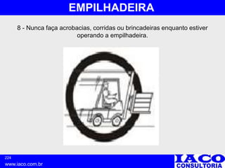 224
www.iaco.com.br
EMPILHADEIRA
8 - Nunca faça acrobacias, corridas ou brincadeiras enquanto estiver
operando a empilhadeira.
 