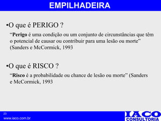 23
www.iaco.com.br
EMPILHADEIRA
•O que é RISCO ?
•O que é PERIGO ?
“Perigo é uma condição ou um conjunto de circunstâncias que têm
o potencial de causar ou contribuir para uma lesão ou morte”
(Sanders e McCormick, 1993
“Risco é a probabilidade ou chance de lesão ou morte” (Sanders
e McCormick, 1993
 