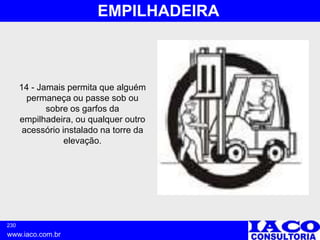 230
www.iaco.com.br
EMPILHADEIRA
14 - Jamais permita que alguém
permaneça ou passe sob ou
sobre os garfos da
empilhadeira, ou qualquer outro
acessório instalado na torre da
elevação.
 