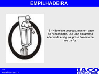 231
www.iaco.com.br
EMPILHADEIRA
15 - Não eleve pessoas, mas em caso
de necessidade, use uma plataforma
adequada e segura, presa firmemente
aos garfos.
 