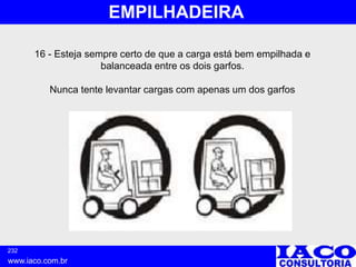 232
www.iaco.com.br
EMPILHADEIRA
16 - Esteja sempre certo de que a carga está bem empilhada e
balanceada entre os dois garfos.
Nunca tente levantar cargas com apenas um dos garfos
 