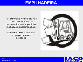 233
www.iaco.com.br
EMPILHADEIRA
17 - Diminua a velocidade nas
curvas, nas tampas, nos
cruzamentos, nas superfícies
molhadas ou escorregadias.
Não tente fazer curvas nas
rampas ou terrenos
inclinados.
 