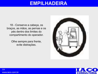 234
www.iaco.com.br
EMPILHADEIRA
18 - Conserve a cabeça, os
braços, as mãos, as pernas e os
pés dentro dos limites do
compartimento do operador.
Olhe sempre para frente,
evite distrações.
 
