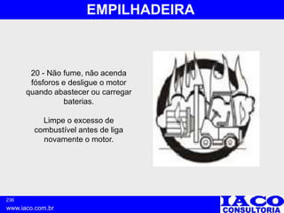 236
www.iaco.com.br
EMPILHADEIRA
20 - Não fume, não acenda
fósforos e desligue o motor
quando abastecer ou carregar
baterias.
Limpe o excesso de
combustível antes de liga
novamente o motor.
 