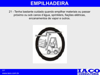 237
www.iaco.com.br
EMPILHADEIRA
21 - Tenha bastante cuidado quando empilhar materiais ou passar
próximo ou sob canos d’água, sprinklers, fiações elétricas,
encanamentos de vapor e outros.
 