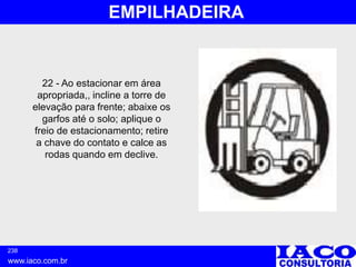 238
www.iaco.com.br
EMPILHADEIRA
22 - Ao estacionar em área
apropriada,, incline a torre de
elevação para frente; abaixe os
garfos até o solo; aplique o
freio de estacionamento; retire
a chave do contato e calce as
rodas quando em declive.
 